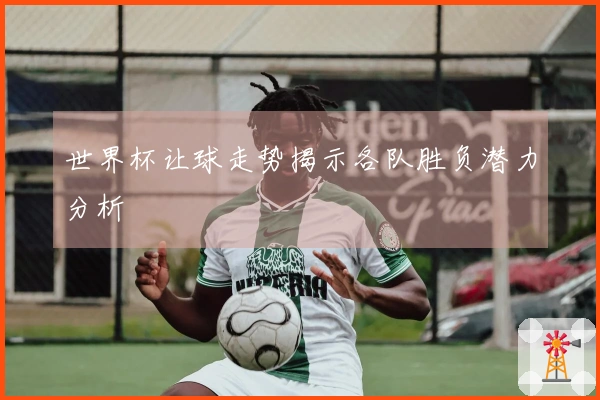 世界杯让球走势揭示各队胜负潜力分析