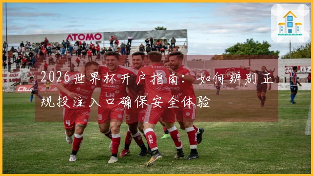 2026世界杯开户指南：如何辨别正规投注入口确保安全体验